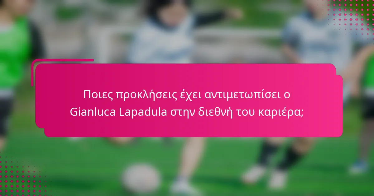Ποιες προκλήσεις έχει αντιμετωπίσει ο Gianluca Lapadula στην διεθνή του καριέρα;